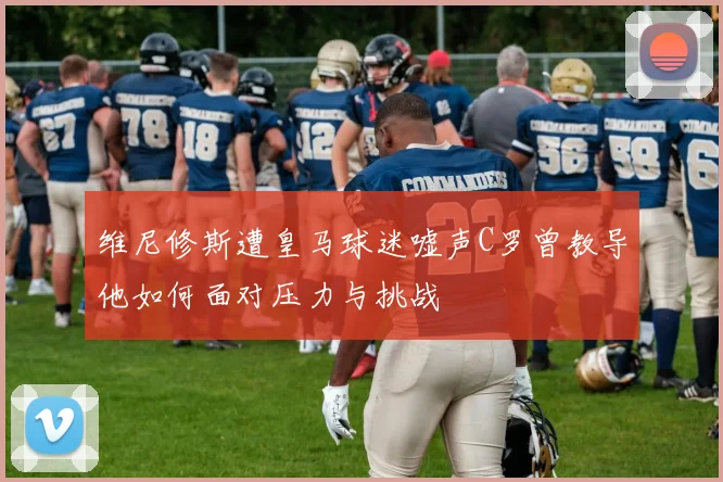 维尼修斯遭皇马球迷嘘声C罗曾教导他如何面对压力与挑战