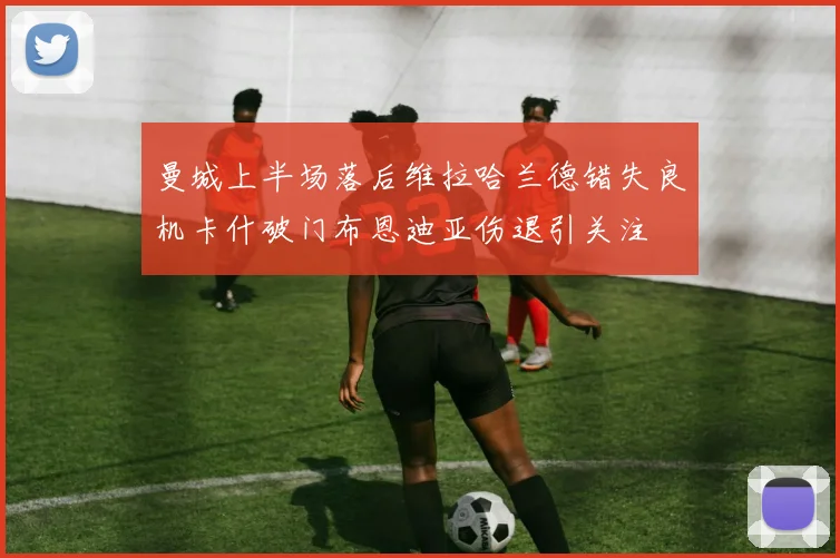 曼城上半场落后维拉哈兰德错失良机卡什破门布恩迪亚伤退引关注