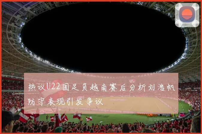 热议U22国足负越南赛后分析刘浩帆防守表现引发争议