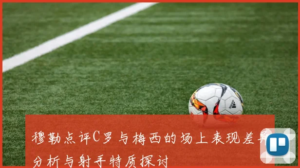 穆勒点评C罗与梅西的场上表现差异分析与射手特质探讨
