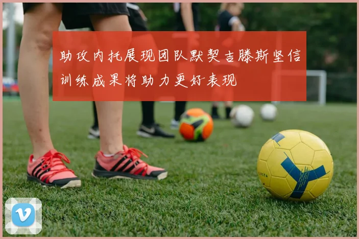 助攻内托展现团队默契吉滕斯坚信训练成果将助力更好表现