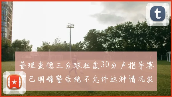 普理查德三分球狂轰30分卢指导赛前已明确警告绝不允许这种情况发生