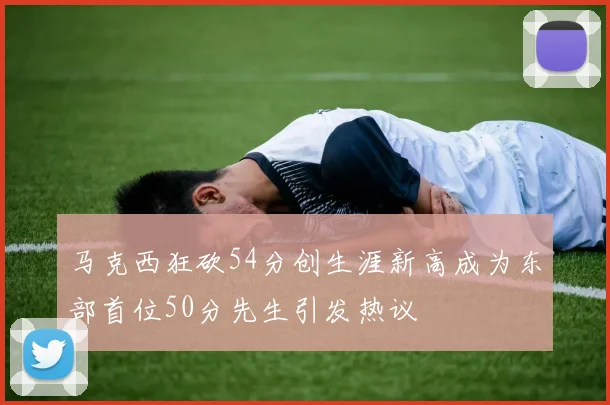 马克西狂砍54分创生涯新高成为东部首位50分先生引发热议