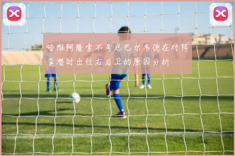 哈维阿隆索不考虑巴尔韦德在对阵黄潜时出任右后卫的原因分析