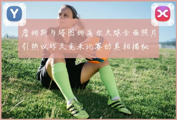詹姆斯与塔图姆高尔夫球会面照片引热议昨天竟未比赛的真相揭秘