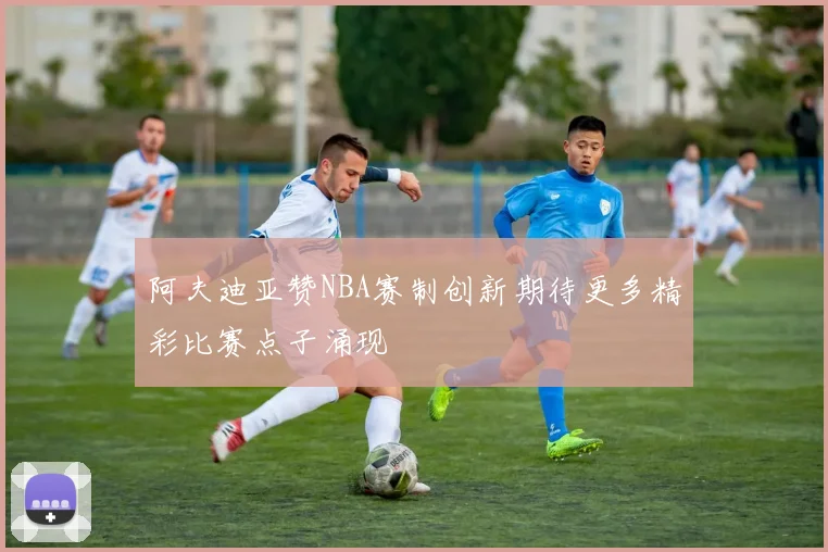阿夫迪亚赞NBA赛制创新期待更多精彩比赛点子涌现