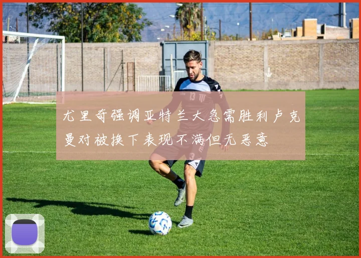 尤里奇强调亚特兰大急需胜利卢克曼对被换下表现不满但无恶意