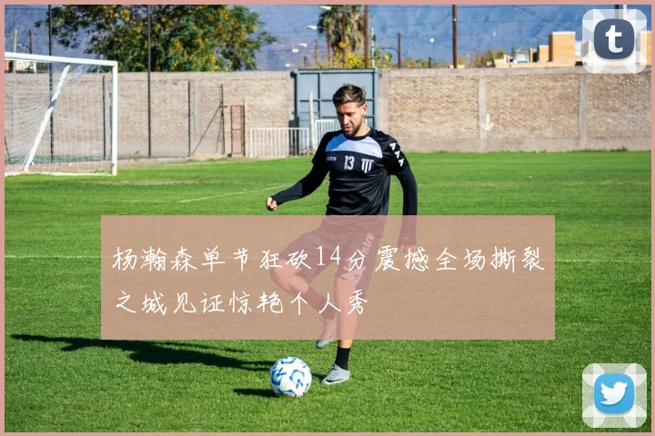 杨瀚森单节狂砍14分震撼全场撕裂之城见证惊艳个人秀