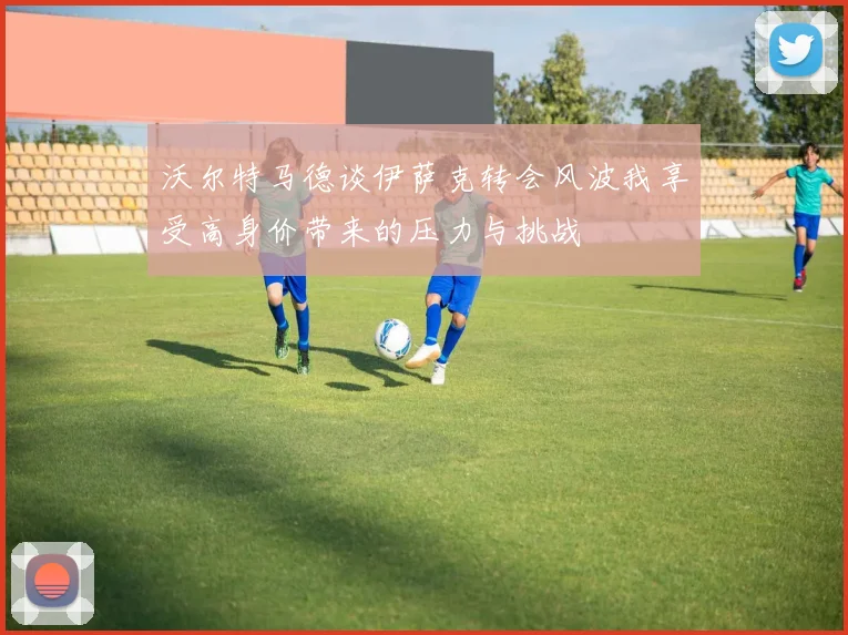 沃尔特马德谈伊萨克转会风波我享受高身价带来的压力与挑战