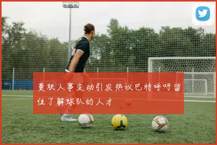 曼联人事变动引发热议巴特呼吁留住了解球队的人才