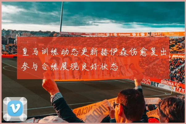 皇马训练动态更新赫伊森伤愈复出参与合练展现良好状态