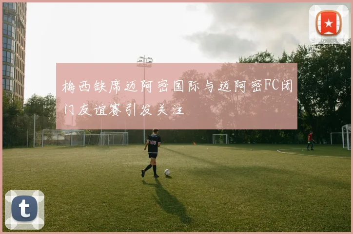 梅西缺席迈阿密国际与迈阿密FC闭门友谊赛引发关注