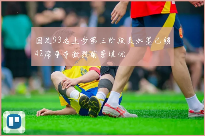 国足93名止步第三阶段美加墨已锁42席争夺激烈前景堪忧