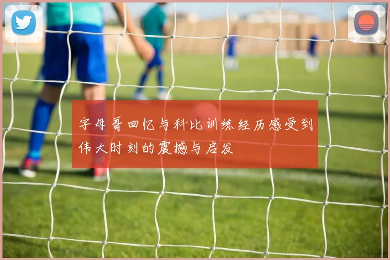 字母哥回忆与科比训练经历感受到伟大时刻的震撼与启发