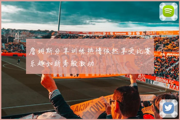 詹姆斯分享训练热情依然享受比赛乐趣如新秀般激动