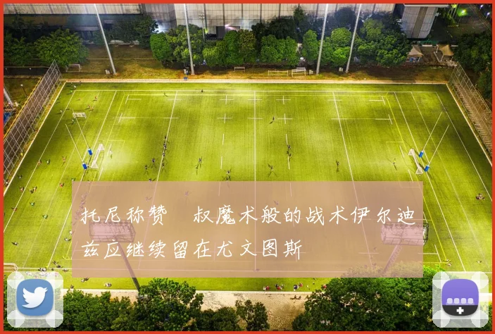 托尼称赞囧叔魔术般的战术伊尔迪兹应继续留在尤文图斯