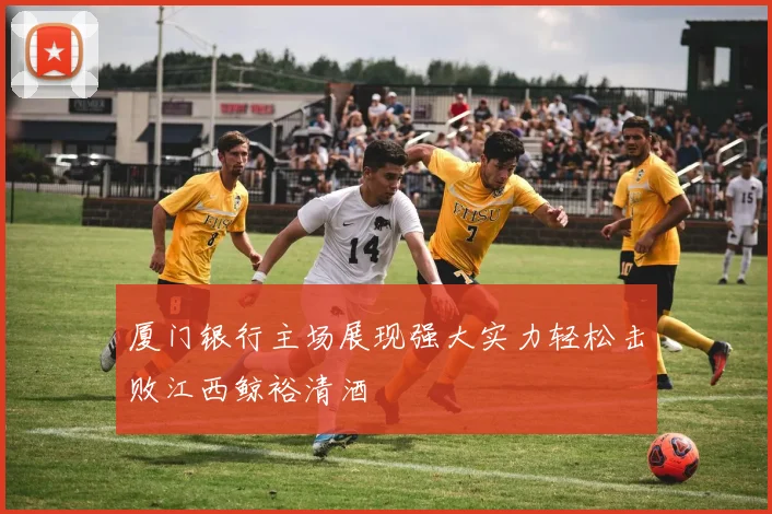 厦门银行主场展现强大实力轻松击败江西鲸裕清酒