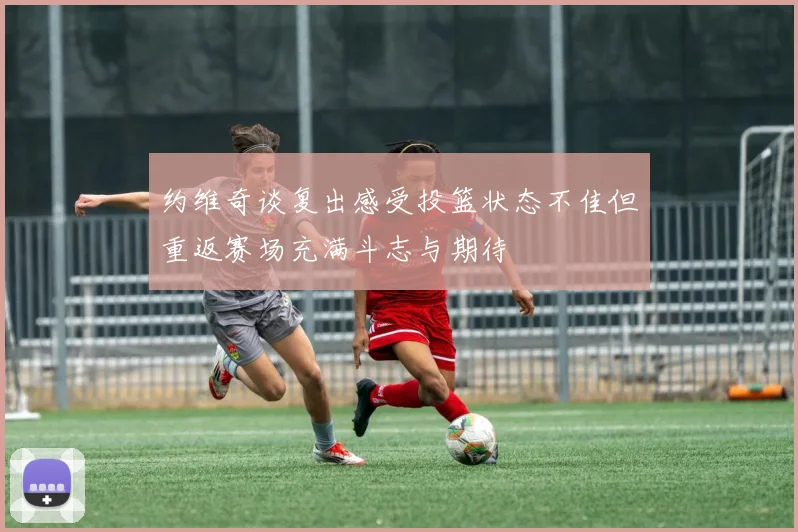 约维奇谈复出感受投篮状态不佳但重返赛场充满斗志与期待