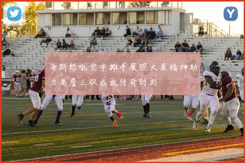 海斯怒吼空中摊手展现大度精神助力老詹三双成就传奇时刻