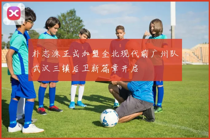 朴志洙正式加盟全北现代前广州队武汉三镇后卫新篇章开启