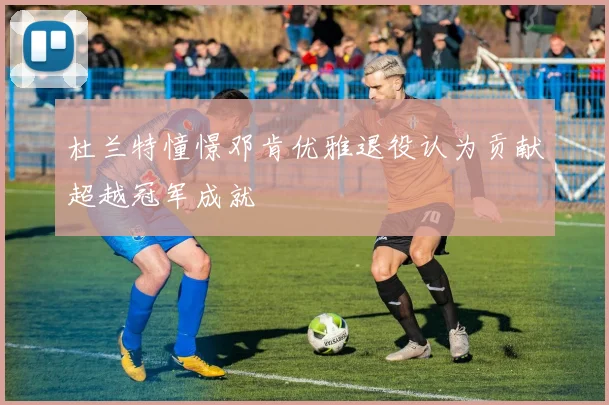 杜兰特憧憬邓肯优雅退役认为贡献超越冠军成就