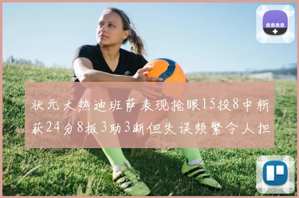 状元大热迪班萨表现抢眼15投8中斩获24分8板3助3断但失误频繁令人担忧