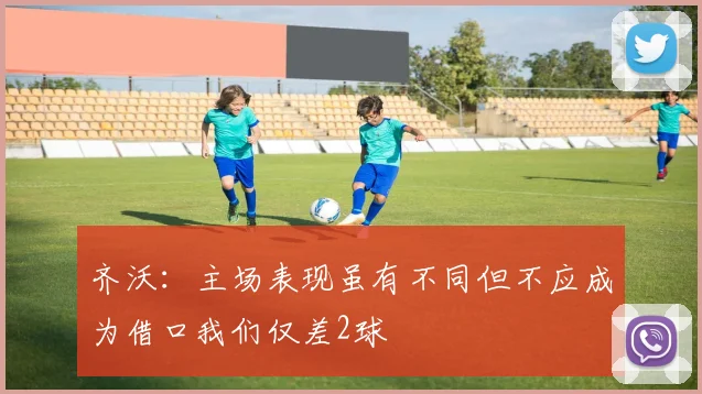 齐沃：主场表现虽有不同但不应成为借口我们仅差2球