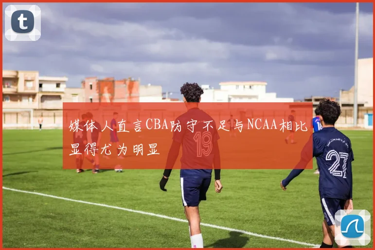 媒体人直言CBA防守不足与NCAA相比显得尤为明显