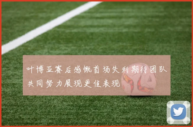 叶博亚赛后感慨首场失利期待团队共同努力展现更佳表现