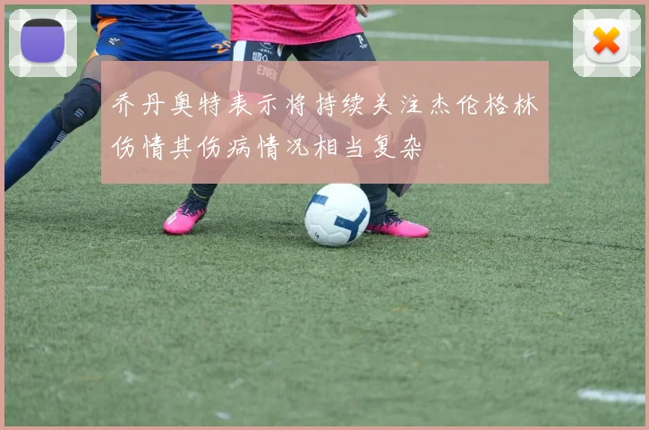 乔丹奥特表示将持续关注杰伦格林伤情其伤病情况相当复杂