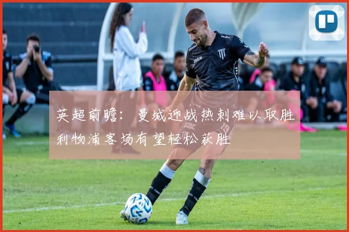 英超前瞻：曼城迎战热刺难以取胜利物浦客场有望轻松获胜