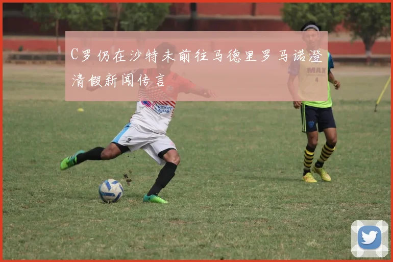 C罗仍在沙特未前往马德里罗马诺澄清假新闻传言