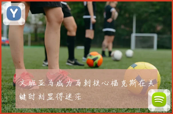 文班亚马成为马刺核心福克斯在关键时刻显得迷茫
