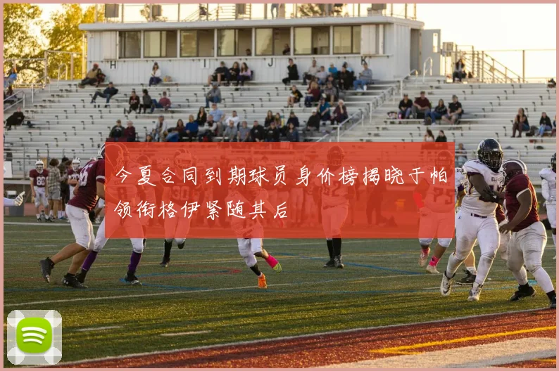 今夏合同到期球员身价榜揭晓于帕领衔格伊紧随其后