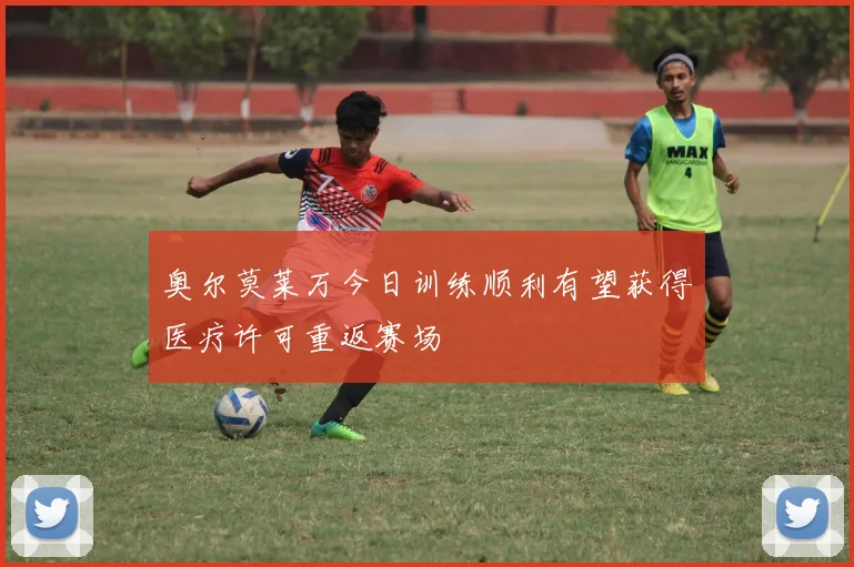 奥尔莫莱万今日训练顺利有望获得医疗许可重返赛场