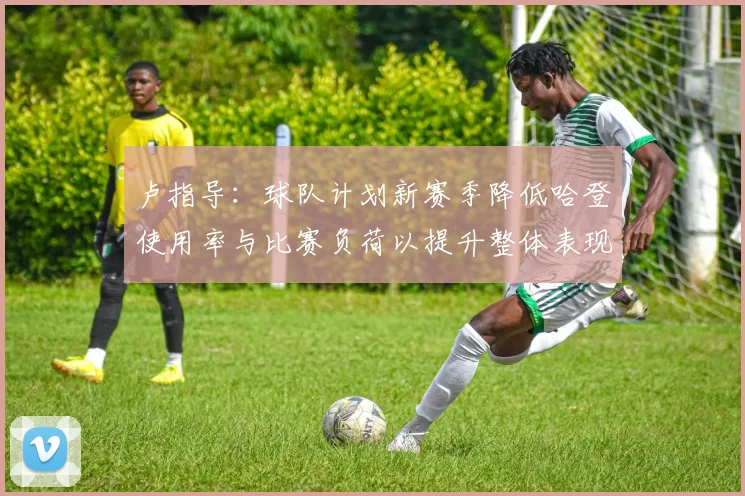 卢指导：球队计划新赛季降低哈登使用率与比赛负荷以提升整体表现