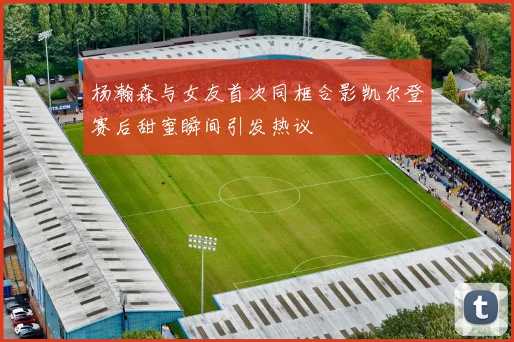 杨瀚森与女友首次同框合影凯尔登赛后甜蜜瞬间引发热议