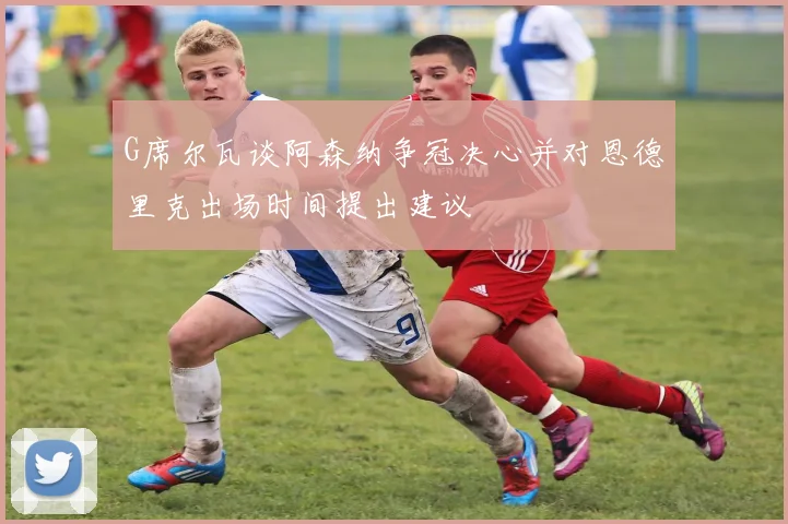 G席尔瓦谈阿森纳争冠决心并对恩德里克出场时间提出建议