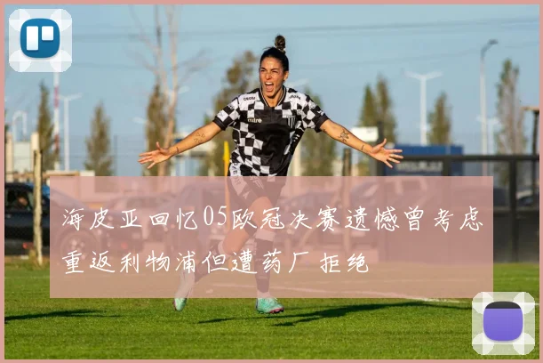 海皮亚回忆05欧冠决赛遗憾曾考虑重返利物浦但遭药厂拒绝