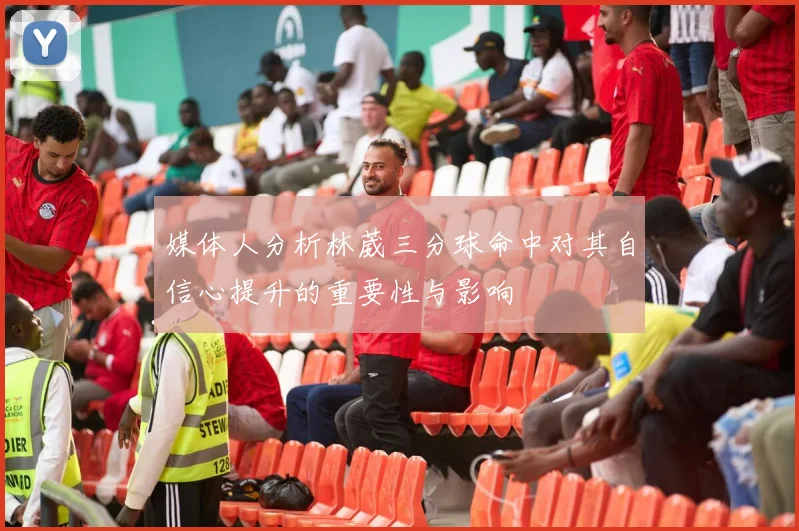 媒体人分析林葳三分球命中对其自信心提升的重要性与影响