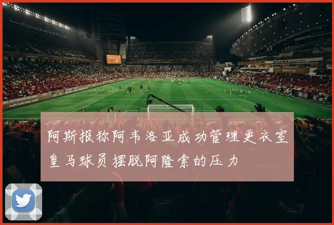 阿斯报称阿韦洛亚成功管理更衣室皇马球员摆脱阿隆索的压力