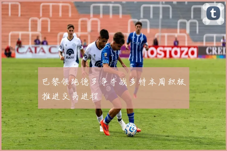 巴黎领跑德罗争夺战多特本周积极推进交易进程