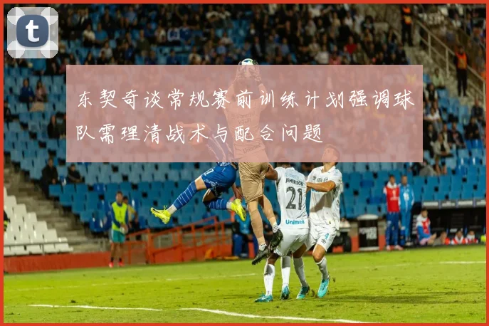 东契奇谈常规赛前训练计划强调球队需理清战术与配合问题