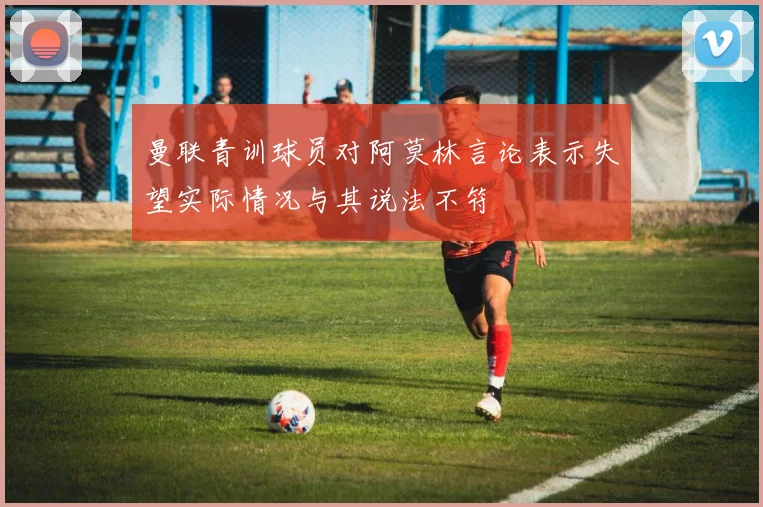 曼联青训球员对阿莫林言论表示失望实际情况与其说法不符
