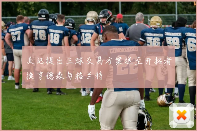 美记提出三球交易方案送至开拓者换亨德森与格兰特