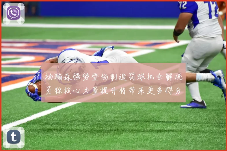 杨瀚森强势登场制造罚球机会解说员称核心力量提升将带来更多得分可能