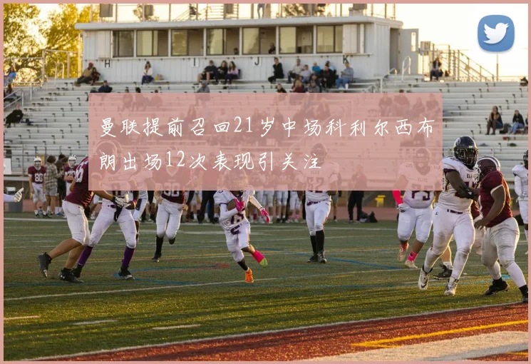 曼联提前召回21岁中场科利尔西布朗出场12次表现引关注